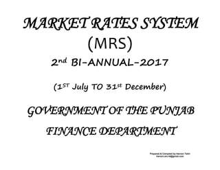 MARKET RATES SYSTEM
(MRS)
2nd BI-ANNUAL-2017
(1ST July TO 31st December)
GOVERNMENT OF THE PUNJAB
FINANCE DEPARTMENT
Prepared & Compiled by Haroon Tahir
haroon.aro.fd@gmail.com
 