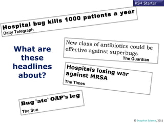 ©  Snapshot Science , 2011 What are these headlines about? Hospital bug kills 1000 patients a year Daily Telegraph New class of antibiotics could be effective against superbugs   The Guardian Bug 'ate' OAP's leg  The Sun   Hospitals losing war against MRSA   The Times KS4 Starter 