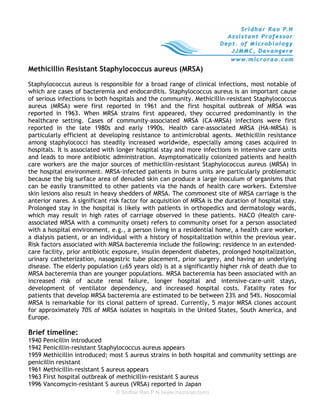 Methicillin Resistant Staphylococcus aureus (MRSA)

Staphylococcus aureus is responsible for a broad range of clinical infections, most notable of
which are cases of bacteremia and endocarditis. Staphylococcus aureus is an important cause
of serious infections in both hospitals and the community. Methicillin-resistant Staphylococcus
aureus (MRSA) were first reported in 1961 and the first hospital outbreak of MRSA was
reported in 1963. When MRSA strains first appeared, they occurred predominantly in the
healthcare setting. Cases of community-associated MRSA (CA-MRSA) infections were first
reported in the late 1980s and early 1990s. Health care-associated MRSA (HA-MRSA) is
particularly efficient at developing resistance to antimicrobial agents. Methicillin resistance
among staphylococci has steadily increased worldwide, especially among cases acquired in
hospitals. It is associated with longer hospital stay and more infections in intensive care units
and leads to more antibiotic administration. Asymptomatically colonized patients and health
care workers are the major sources of methicillin-resistant Staphylococcus aureus (MRSA) in
the hospital environment. MRSA-infected patients in burns units are particularly problematic
because the big surface area of denuded skin can produce a large inoculum of organisms that
can be easily transmitted to other patients via the hands of health care workers. Extensive
skin lesions also result in heavy shedders of MRSA. The commonest site of MRSA carriage is the
anterior nares. A significant risk factor for acquisition of MRSA is the duration of hospital stay.
Prolonged stay in the hospital is likely with patients in orthopedics and dermatology wards,
which may result in high rates of carriage observed in these patients. HACO (Health care-
associated MRSA with a community onset) refers to community onset for a person associated
with a hospital environment, e.g., a person living in a residential home, a health care worker,
a dialysis patient, or an individual with a history of hospitalization within the previous year.
Risk factors associated with MRSA bacteremia include the following: residence in an extended-
care facility, prior antibiotic exposure, insulin dependent diabetes, prolonged hospitalization,
urinary catheterization, nasogastric tube placement, prior surgery, and having an underlying
disease. The elderly population (≥65 years old) is at a significantly higher risk of death due to
MRSA bacteremia than are younger populations. MRSA bacteremia has been associated with an
increased risk of acute renal failure, longer hospital and intensive-care-unit stays,
development of ventilator dependency, and increased hospital costs. Fatality rates for
patients that develop MRSA bacteremia are estimated to be between 23% and 54%. Nosocomial
MRSA is remarkable for its clonal pattern of spread. Currently, 5 major MRSA clones account
for approximately 70% of MRSA isolates in hospitals in the United States, South America, and
Europe.

Brief timeline:
1940 Penicillin introduced
1942 Penicillin-resistant Staphylococcus aureus appears
1959 Methicillin introduced; most S aureus strains in both hospital and community settings are
penicillin resistant
1961 Methicillin-resistant S aureus appears
1963 First hospital outbreak of methicillin-resistant S aureus
1996 Vancomycin-resistant S aureus (VRSA) reported in Japan
                                © Sridhar Rao P.N (www.microrao.com)
 