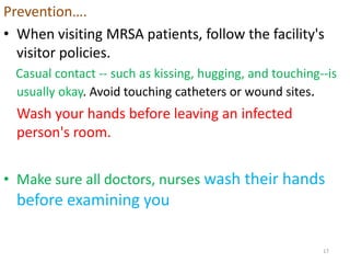 Prevention….
• When visiting MRSA patients, follow the facility's
visitor policies.
Casual contact -- such as kissing, hugging, and touching--is
usually okay. Avoid touching catheters or wound sites.
Wash your hands before leaving an infected
person's room.
• Make sure all doctors, nurses wash their hands
before examining you
17
 