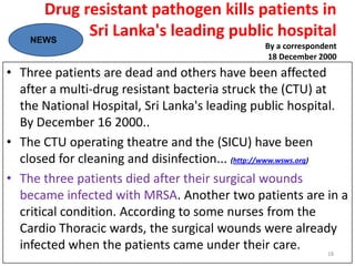 Drug resistant pathogen kills patients in
Sri Lanka's leading public hospital
By a correspondent
18 December 2000
• Three patients are dead and others have been affected
after a multi-drug resistant bacteria struck the (CTU) at
the National Hospital, Sri Lanka's leading public hospital.
By December 16 2000..
• The CTU operating theatre and the (SICU) have been
closed for cleaning and disinfection... (http://www.wsws.org)
• The three patients died after their surgical wounds
became infected with MRSA. Another two patients are in a
critical condition. According to some nurses from the
Cardio Thoracic wards, the surgical wounds were already
infected when the patients came under their care.
NEWS
18
 