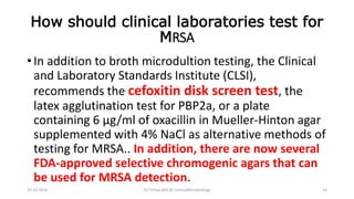 How should clinical laboratories test for
MRSA
• In addition to broth microdultion testing, the Clinical
and Laboratory Standards Institute (CLSI),
recommends the cefoxitin disk screen test, the
latex agglutination test for PBP2a, or a plate
containing 6 μg/ml of oxacillin in Mueller-Hinton agar
supplemented with 4% NaCl as alternative methods of
testing for MRSA.. In addition, there are now several
FDA-approved selective chromogenic agars that can
be used for MRSA detection.
23-10-2016 Dr.T.V.Rao MD @ ClinicalMicrobiology 14
 