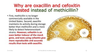 Why are oxacillin and cefoxitin
tested instead of methicillin?
• First, methicillin is no longer
commercially available in the
United States. Second, oxacillin
maintains its activity during storage
better than methicillin and is more
likely to detect heteroresistant
strains. However, cefoxitin is an
even better inducer of the mecA
gene, and tests using cefoxitin give
more reproducible and accurate
results than tests with oxacillin.
23-10-2016 Dr.T.V.Rao MD @ ClinicalMicrobiology 16
 