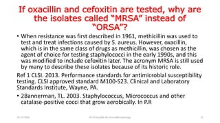 If oxacillin and cefoxitin are tested, why are
the isolates called “MRSA” instead of
“ORSA”?
• When resistance was first described in 1961, methicillin was used to
test and treat infections caused by S. aureus. However, oxacillin,
which is in the same class of drugs as methicillin, was chosen as the
agent of choice for testing staphylococci in the early 1990s, and this
was modified to include cefoxitin later. The acronym MRSA is still used
by many to describe these isolates because of its historic role.
Ref 1 CLSI. 2013. Performance standards for antimicrobial susceptibility
testing. CLSI approved standard M100-S23. Clinical and Laboratory
Standards Institute, Wayne, PA.
• 2Bannerman, TL. 2003. Staphylococcus, Micrococcus and other
catalase-positive cocci that grow aerobically. In P.R
23-10-2016 Dr.T.V.Rao MD @ ClinicalMicrobiology 17
 