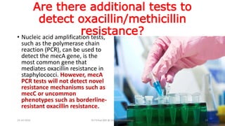 Are there additional tests to
detect oxacillin/methicillin
resistance?• Nucleic acid amplification tests,
such as the polymerase chain
reaction (PCR), can be used to
detect the mecA gene, is the
most common gene that
mediates oxacillin resistance in
staphylococci. However, mecA
PCR tests will not detect novel
resistance mechanisms such as
mecC or uncommon
phenotypes such as borderline-
resistant oxacillin resistance.
23-10-2016 Dr.T.V.Rao MD @ ClinicalMicrobiology 19
 