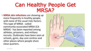 Can Healthy People Get
MRSA?
• MRSA skin infections are showing up
more frequently in healthy people,
with none of the usual risks factors.
This type of MRSA - called
community-associated MRSA (CA
MRSA) - has been reported among
athletes, prisoners, and military
recruits. Outbreaks have been seen at
schools, gyms, day care centres and
other places where people share
close quarters.
23-10-2016 Dr.T.V.Rao MD @ ClinicalMicrobiology 20
 