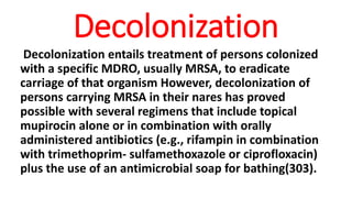 Decolonization
Decolonization entails treatment of persons colonized
with a specific MDRO, usually MRSA, to eradicate
carriage of that organism However, decolonization of
persons carrying MRSA in their nares has proved
possible with several regimens that include topical
mupirocin alone or in combination with orally
administered antibiotics (e.g., rifampin in combination
with trimethoprim- sulfamethoxazole or ciprofloxacin)
plus the use of an antimicrobial soap for bathing(303).
 