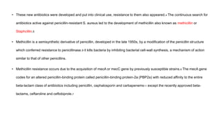 • These new antibiotics were developed and put into clinical use, resistance to them also appeared.4 The continuous search for
antibiotics active against penicillin-resistant S. aureus led to the development of methicillin also known as methicillin or
Staphcillin.5
• Methicillin is a semisynthetic derivative of penicillin, developed in the late 1950s, by a modification of the penicillin structure
which conferred resistance to penicillinase.9 it kills bacteria by inhibiting bacterial cell-wall synthesis, a mechanism of action
similar to that of other penicillins.
• Methicillin resistance occurs due to the acquisition of mecA or mecC gene by previously susceptible strains.6 The mecA gene
codes for an altered penicillin-binding protein called penicillin-binding protein-2a (PBP2a) with reduced affinity to the entire
beta-lactam class of antibiotics including penicillin, cephalosporin and carbapenems11 except the recently approved beta-
lactams, ceftaroline and ceftobiprole.7
 