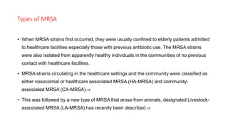 Types of MRSA
• When MRSA strains first occurred, they were usually confined to elderly patients admitted
to healthcare facilities especially those with previous antibiotic use. The MRSA strains
were also isolated from apparently healthy individuals in the communities of no previous
contact with healthcare facilities.
• MRSA strains circulating in the healthcare settings and the community were classified as
either nosocomial or healthcare associated MRSA (HA-MRSA) and community-
associated MRSA (CA-MRSA).10
• This was followed by a new type of MRSA that arose from animals, designated Livestock-
associated MRSA (LA-MRSA) has recently been described.10
 