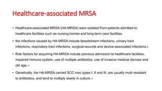 Healthcare-associated MRSA
• Healthcare-associated MRSA (HA-MRSA) were isolated from patients admitted to
healthcare facilities such as nursing homes and long-term care facilities.
• the infections caused by HA-MRSA include bloodstream infections, urinary tract
infections, respiratory tract infections, surgical-wounds and device-associated infections.2
• Risk factors for acquiring HA-MRSA include previous admission to healthcare facilities,
impaired immune system, use of multiple antibiotics, use of invasive medical devices and
old age.11
• Genetically, the HA-MRSA carried SCC mec types I, II and III, are usually multi resistant
to antibiotics, and tend to multiply slowly in culture.11
 