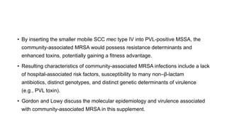 • By inserting the smaller mobile SCC mec type IV into PVL-positive MSSA, the
community-associated MRSA would possess resistance determinants and
enhanced toxins, potentially gaining a fitness advantage.
• Resulting characteristics of community-associated MRSA infections include a lack
of hospital-associated risk factors, susceptibility to many non–β-lactam
antibiotics, distinct genotypes, and distinct genetic determinants of virulence
(e.g., PVL toxin).
• Gordon and Lowy discuss the molecular epidemiology and virulence associated
with community-associated MRSA in this supplement.
 