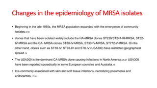 Changes in the epidemiology of MRSA isolates
• Beginning in the late 1980s, the MRSA population expanded with the emergence of community
isolates.9,10
• clones that have been isolated widely include the HA-MRSA clones ST239/ST241-III-MRSA, ST22-
IV-MRSA and the CA- MRSA clones ST80-IV-MRSA, ST30-IV-MRSA, ST772-V-MRSA. On the
other hand, clones such as ST59-IV, ST93-IV and ST8-IV (USA300) have restricted geographical
spread.15
• The USA300 is the dominant CA-MRSA clone causing infections in North America.26,27 USA300
have been reported sporadically in some European countries and Australia.15
• It is commonly associated with skin and soft tissue infections, necrotizing pneumonia and
endocarditis.17,18
 
