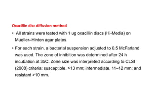 Oxacillin disc diffusion method
• All strains were tested with 1 ug oxacillin discs (Hi-Media) on
Mueller–Hinton agar plates.
• For each strain, a bacterial suspension adjusted to 0.5 McFarland
was used. The zone of inhibition was determined after 24 h
incubation at 35C. Zone size was interpreted according to CLSI
(2008) criteria: susceptible, >13 mm; intermediate, 11–12 mm; and
resistant >10 mm.
 