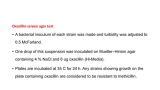 Oxacillin screen agar test
• A bacterial inoculum of each strain was made and turbidity was adjusted to
0.5 McFarland.
• One drop of this suspension was inoculated on Mueller–Hinton agar
containing 4 % NaCl and 6 ug oxacillin (Hi-Media).
• Plates are incubated at 35 C for 24 h. Any strains showing growth on the
plate containing oxacillin are considered to be resistant to methicillin.
 