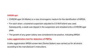 CHROM agar
• CHROM agar (Hi-Media) is a new chromogenic medium for the identification of MRSA.
• For each strain, a bacterial suspension adjusted to 0.5 McFarland was used.
Subsequently, a swab was dipped in the suspension and streaked onto a CHROM agar
plate.
• The growth of any green colony was considered to be positive, indicating MRSA
Latex agglutination test for detection of PBP2a
A latex agglutination MRSA screen test (Denka Seiken) was carried out for all strains
according to the manufacturer’s instructions.
 