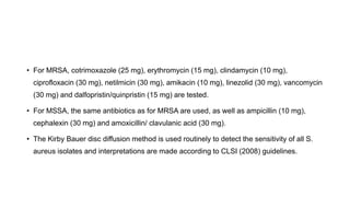 • For MRSA, cotrimoxazole (25 mg), erythromycin (15 mg), clindamycin (10 mg),
ciprofloxacin (30 mg), netilmicin (30 mg), amikacin (10 mg), linezolid (30 mg), vancomycin
(30 mg) and dalfopristin/quinpristin (15 mg) are tested.
• For MSSA, the same antibiotics as for MRSA are used, as well as ampicillin (10 mg),
cephalexin (30 mg) and amoxicillin/ clavulanic acid (30 mg).
• The Kirby Bauer disc diffusion method is used routinely to detect the sensitivity of all S.
aureus isolates and interpretations are made according to CLSI (2008) guidelines.
 