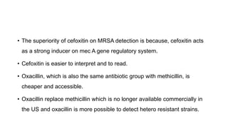 • The superiority of cefoxitin on MRSA detection is because, cefoxitin acts
as a strong inducer on mec A gene regulatory system.
• Cefoxitin is easier to interpret and to read.
• Oxacillin, which is also the same antibiotic group with methicillin, is
cheaper and accessible.
• Oxacillin replace methicillin which is no longer available commercially in
the US and oxacillin is more possible to detect hetero resistant strains.
 