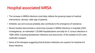 Hospital associated MRSA
• The increase in MRSA infections most likely reflects the growing impact of medical
interventions, devices, older age of patients.
• Antibiotic use and overuse probably also contribute to the emergence of resistance.
• Recent studies demonstrate a continuing increase in MRSA infections in hospitals (CDC
investigations). an estimated 1,25,969 hospitalizations annually for S. aureus infections in
1999–2000, including bloodstream infections and pneumonia. of the isolates 43.2% were
methicillin resistant.
• Some of the therapies suggesting that β-lactam antibiotics are superior for treatment of
these infections.
 
