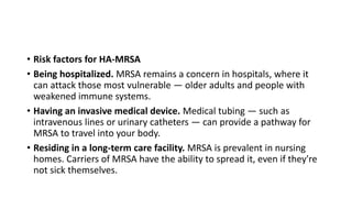 • Risk factors for HA-MRSA
• Being hospitalized. MRSA remains a concern in hospitals, where it
can attack those most vulnerable — older adults and people with
weakened immune systems.
• Having an invasive medical device. Medical tubing — such as
intravenous lines or urinary catheters — can provide a pathway for
MRSA to travel into your body.
• Residing in a long-term care facility. MRSA is prevalent in nursing
homes. Carriers of MRSA have the ability to spread it, even if they're
not sick themselves.
 