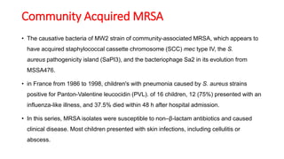 Community Acquired MRSA
• The causative bacteria of MW2 strain of community-associated MRSA, which appears to
have acquired staphylococcal cassette chromosome (SCC) mec type IV, the S.
aureus pathogenicity island (SaPI3), and the bacteriophage Sa2 in its evolution from
MSSA476.
• in France from 1986 to 1998, children's with pneumonia caused by S. aureus strains
positive for Panton-Valentine leucocidin (PVL). of 16 children, 12 (75%) presented with an
influenza-like illness, and 37.5% died within 48 h after hospital admission.
• In this series, MRSA isolates were susceptible to non–β-lactam antibiotics and caused
clinical disease. Most children presented with skin infections, including cellulitis or
abscess.
 