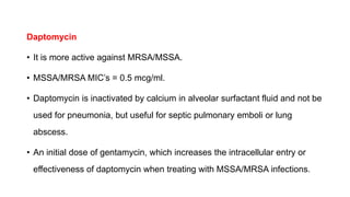 Daptomycin
• It is more active against MRSA/MSSA.
• MSSA/MRSA MIC’s = 0.5 mcg/ml.
• Daptomycin is inactivated by calcium in alveolar surfactant fluid and not be
used for pneumonia, but useful for septic pulmonary emboli or lung
abscess.
• An initial dose of gentamycin, which increases the intracellular entry or
effectiveness of daptomycin when treating with MSSA/MRSA infections.
 