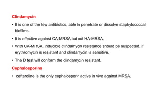 Clindamycin
• It is one of the few antibiotics, able to penetrate or dissolve staphylococcal
biofilms.
• It is effective against CA-MRSA but not HA-MRSA.
• With CA-MRSA, inducible clindamycin resistance should be suspected. if
erythromycin is resistant and clindamycin is sensitive.
• The D test will conform the clindamycin resistant.
Cephalosporins
• ceftaroline is the only cephalosporin active in vivo against MRSA.
 
