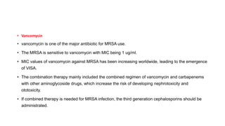 • Vancomycin
• vancomycin is one of the major antibiotic for MRSA use.
• The MRSA is sensitive to vancomycin with MIC being 1 ug/ml.
• MIC values of vancomycin against MRSA has been increasing worldwide, leading to the emergence
of VISA.
• The combination therapy mainly included the combined regimen of vancomycin and carbapenems
with other aminoglycoside drugs, which increase the risk of developing nephrotoxicity and
ototoxicity.
• If combined therapy is needed for MRSA infection, the third generation cephalosporins should be
administrated.
 
