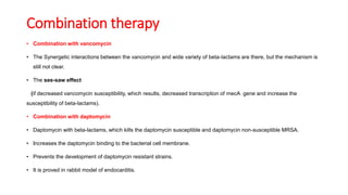 Combination therapy
• Combination with vancomycin
• The Synergetic interactions between the vancomycin and wide variety of beta-lactams are there, but the mechanism is
still not clear.
• The see-saw effect
(if decreased vancomycin susceptibility, which results, decreased transcription of mecA gene and increase the
susceptibility of beta-lactams).
• Combination with daptomycin
• Daptomycin with beta-lactams, which kills the daptomycin susceptible and daptomycin non-susceptible MRSA.
• Increases the daptomycin binding to the bacterial cell membrane.
• Prevents the development of daptomycin resistant strains.
• It is proved in rabbit model of endocarditis.
 