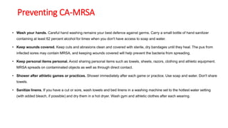 Preventing CA-MRSA
• Wash your hands. Careful hand washing remains your best defence against germs. Carry a small bottle of hand sanitizer
containing at least 62 percent alcohol for times when you don't have access to soap and water.
• Keep wounds covered. Keep cuts and abrasions clean and covered with sterile, dry bandages until they heal. The pus from
infected sores may contain MRSA, and keeping wounds covered will help prevent the bacteria from spreading.
• Keep personal items personal. Avoid sharing personal items such as towels, sheets, razors, clothing and athletic equipment.
MRSA spreads on contaminated objects as well as through direct contact.
• Shower after athletic games or practices. Shower immediately after each game or practice. Use soap and water. Don't share
towels.
• Sanitize linens. If you have a cut or sore, wash towels and bed linens in a washing machine set to the hottest water setting
(with added bleach, if possible) and dry them in a hot dryer. Wash gym and athletic clothes after each wearing.
 