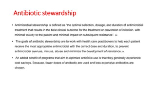 Antibiotic stewardship
• Antimicrobial stewardship is defined as “the optimal selection, dosage, and duration of antimicrobial
treatment that results in the best clinical outcome for the treatment or prevention of infection, with
minimal toxicity to the patient and minimal impact on subsequent resistance”. 24
• The goals of antibiotic stewardship are to work with health care practitioners to help each patient
receive the most appropriate antimicrobial with the correct dose and duration, to prevent
antimicrobial overuse, misuse, abuse and minimize the development of resistance.24
• An added benefit of programs that aim to optimize antibiotic use is that they generally experience
cost savings. Because, fewer doses of antibiotic are used and less expensive antibiotics are
chosen.
 
