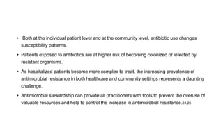• Both at the individual patient level and at the community level, antibiotic use changes
susceptibility patterns.
• Patients exposed to antibiotics are at higher risk of becoming colonized or infected by
resistant organisms.
• As hospitalized patients become more complex to treat, the increasing prevalence of
antimicrobial resistance in both healthcare and community settings represents a daunting
challenge.
• Antimicrobial stewardship can provide all practitioners with tools to prevent the overuse of
valuable resources and help to control the increase in antimicrobial resistance.24,25
 