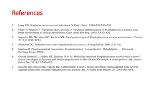 References
1. Lowy FD. Staphylococcus aureus infections. N Engl J Med. 1998;339:520–532.
2. Ferry T, Perpoint T, Vandenesch F, Etienne J. Virulence determinants in Staphylococcus aureus and
their involvement in clinical syndromes. Curr Infect Dis Rep. 2005;7:420–428.
3. Argudín MA, Mendoza MC, Rodicio MR. Food poisoning and Staphylococcus aureus enterotoxins. Toxins.
2010;2:1751–1773.
4. Shanson DC. Antibiotic-resistant Staphylococcus aureus. J Hosp Infect. 1981;2:11–36.
5. Landau R. Pharmaceutical Innovation: Revolutionizing Human Health. Philadelphia: Chemical
Heritage Press; 1999.
6. García-Álvarez L, Holden MT, Lindsay H, et al. Meticillin-resistant Staphylococcus aureus with a novel
mecA homologue in human and bovine populations in the UK and Denmark: a descriptive study. Lancet
Infect Dis. 2011;11:595–603.
7. Dauner DG, Nelson RE, Taketa DC. Ceftobiprole: a novel, broad-spectrum cephalosporin with activity
against methicillin-resistant Staphylococcus aureus. Am J Health Syst Pharm. 2010;67:983–993.
 