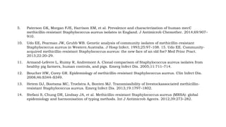5. Paterson GK, Morgan FJE, Harrison EM, et al. Prevalence and characterization of human mecC
methicillin-resistant Staphylococcus aureus isolates in England. J Antimicrob Chemother. 2014;69:907–
910.
10. Udo EE, Pearman JW, Grubb WB. Genetic analysis of community isolates of methicillin-resistant
Staphylococcus aureus in Western Australia. J Hosp Infect. 1993;25:97–108. 15. Udo EE. Community-
acquired methicillin-resistant Staphylococcus aureus: the new face of an old foe? Med Princ Pract.
2013;22:20–29.
11. Armand-Lefevre L, Ruimy R, Andremont A. Clonal comparison of Staphylococcus aureus isolates from
healthy pig farmers, human controls, and pigs. Emerg Infect Dis. 2005;11:711–714.
12. Boucher HW, Corey GR. Epidemiology of methicillin-resistant Staphylococcus aureus. Clin Infect Dis.
2008;46:S344–S349.
13. Hetem DJ, Bootsma MC, Troelstra A, Bonten MJ. Transmissibility of livestockassociated methicillin-
resistant Staphylococcus aureus. Emerg Infect Dis. 2013;19:1797–1802.
14. Stefani S, Chung DR, Lindsay JA, et al. Methicillin-resistant Staphylococcus aureus (MRSA): global
epidemiology and harmonisation of typing methods. Int J Antimicrob Agents. 2012;39:273–282.
 