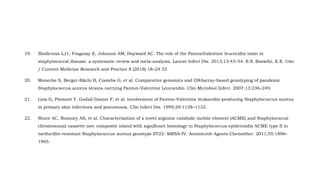 19. Shallcross LJ1, Fragaszy E, Johnson AM, Hayward AC. The role of the PantonValentine leucocidin toxin in
staphylococcal disease: a systematic review and meta-analysis. Lancet Infect Dis. 2013;13:43–54. S.S. Boswihi, E.E. Udo
/ Current Medicine Research and Practice 8 (2018) 18–24 23
20. Monecke S, Berger-Bächi B, Coombs G, et al. Comparative genomics and DNAarray-based genotyping of pandemic
Staphylococcus aureus strains carrying Panton-Valentine Leucocidin. Clin Microbiol Infect. 2007;13:236–249.
21. Lina G, Piemont Y, Godail-Gamot F, et al. Involvement of Panton–Valentine leukocidin-producing Staphylococcus aureus
in primary skin infections and pneumonia. Clin Infect Dis. 1999;29:1128–1132.
22. Shore AC, Rossney AS, et al. Characterization of a novel arginine catabolic mobile element (ACME) and Staphylococcal
chromosomal cassette mec composite island with significant homology to Staphylococcus epidermidis ACME type II in
methicillin-resistant Staphylococcus aureus genotype ST22- MRSA-IV. Antimicrob Agents Chemother. 2011;55:1896–
1905.
 