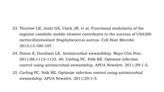 23. Thurlow LR, Joshi GS, Clark JR, et al. Functional modularity of the
arginine catabolic mobile element contributes to the success of USA300
methicillinresistant Staphylococcus aureus. Cell Host Microbe.
2013;13:100–107.
24. Doron S, Davidson LE. Antimicrobial stewardship. Mayo Clin Proc.
2011;86:1113–1123. 60. Carling PC, Polk RE. Optimize infection
control using antimicrobial stewardship. APUA Newslett. 2011;29:1–5.
25. Carling PC, Polk RE. Optimize infection control using antimicrobial
stewardship. APUA Newslett. 2011;29:1–5.
 
