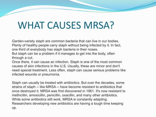 WHAT CAUSES MRSA? 
Garden-variety staph are common bacteria that can live in our bodies. 
Plenty of healthy people carry staph without being infected by it. In fact, 
one third of everybody has staph bacteria in their noses. 
But staph can be a problem if it manages to get into the body, often 
through a cut. 
Once there, it can cause an infection. Staph is one of the most common 
causes of skin infections in the U.S. Usually, these are minor and don't 
need special treatment. Less often, staph can cause serious problems like 
infected wounds or pneumonia. 
Staph can usually be treated with antibiotics. But over the decades, some 
strains of staph -- like MRSA -- have become resistant to antibiotics that 
once destroyed it. MRSA was first discovered in 1961. It's now resistant to 
methicillin, amoxicillin, penicillin, oxacillin, and many other antibiotics. 
While some antibiotics still work, MRSA is constantly adapting. 
Researchers developing new antibiotics are having a tough time keeping 
up. 
 