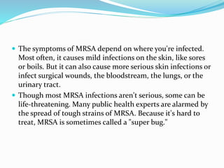  The symptoms of MRSA depend on where you're infected. 
Most often, it causes mild infections on the skin, like sores 
or boils. But it can also cause more serious skin infections or 
infect surgical wounds, the bloodstream, the lungs, or the 
urinary tract. 
 Though most MRSA infections aren't serious, some can be 
life-threatening. Many public health experts are alarmed by 
the spread of tough strains of MRSA. Because it's hard to 
treat, MRSA is sometimes called a "super bug." 
 