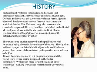 HISTORY 
Bacteriologist Professor Patricia Jevons discovers first 
Methicillin-resistant Staphylococcus aureas (MRSA) in 1961. 
October 2nd 1960 was the day when Professor Patricia Jevons 
observed Staphylococcus aureus that was resistant to the 
antibiotic Methicillin. This new drug, also known as the 
chemical compound BRL 1241, had been published in the British 
Medical Journal as a suitable alternative to Penicillin for 
resistant strains of Staphylococcus aureus just a month 
beforehand (September 3rd 1960). 
There was some caution reserved in the publication with 
resistance being shown in lower doses of the drug. Shortly after 
in February 1961 the British Medical Journal cited Professor 
Jevons observation of the resistant pathogen that we now know 
as MRSA. 
It soon became endemic in UK hospitals and around the 
world. Now we are seeing its spread in the wider 
community. With much more virulent strains of other 
"superbugs" evolving we wonder what the next 50 years will 
bring. 
 