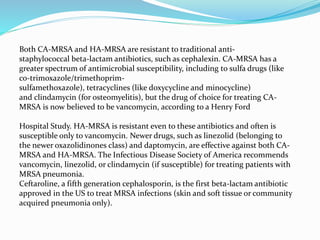 Both CA-MRSA and HA-MRSA are resistant to traditional anti-staphylococcal 
beta-lactam antibiotics, such as cephalexin. CA-MRSA has a 
greater spectrum of antimicrobial susceptibility, including to sulfa drugs (like 
co-trimoxazole/trimethoprim-sulfamethoxazole), 
tetracyclines (like doxycycline and minocycline) 
and clindamycin (for osteomyelitis), but the drug of choice for treating CA-MRSA 
is now believed to be vancomycin, according to a Henry Ford 
Hospital Study. HA-MRSA is resistant even to these antibiotics and often is 
susceptible only to vancomycin. Newer drugs, such as linezolid (belonging to 
the newer oxazolidinones class) and daptomycin, are effective against both CA-MRSA 
and HA-MRSA. The Infectious Disease Society of America recommends 
vancomycin, linezolid, or clindamycin (if susceptible) for treating patients with 
MRSA pneumonia. 
Ceftaroline, a fifth generation cephalosporin, is the first beta-lactam antibiotic 
approved in the US to treat MRSA infections (skin and soft tissue or community 
acquired pneumonia only). 
 