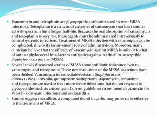  Vancomycin and teicoplanin are glycopeptide antibiotics used to treat MRSA 
infections. Teicoplanin is a structural congener of vancomycin that has a similar 
activity spectrum but a longer half-life. Because the oral absorption of vancomycin 
and teicoplanin is very low, these agents must be administered intravenously to 
control systemic infections. Treatment of MRSA infection with vancomycin can be 
complicated, due to its inconvenient route of administration. Moreover, many 
clinicians believe that the efficacy of vancomycin against MRSA is inferior to that 
of anti-staphylococcal beta-lactam antibiotics against methicillin-susceptible 
Staphylococcus aureus (MSSA). 
 Several newly discovered strains of MRSA show antibiotic resistance even to 
vancomycin and teicoplanin. These new evolutions of the MRSA bacterium have 
been dubbed Vancomycin intermediate-resistant Staphylococcus 
aureus (VISA).Linezolid, quinupristin/dalfopristin, daptomycin, ceftaroline, 
and tigecycline are used to treat more severe infections that do not respond to 
glycopeptides such as vancomycin.Current guidelines recommend daptomycin for 
VISA bloodstream infections and endocarditis. 
 Studies suggest that allicin, a compound found in garlic, may prove to be effective 
in the treatment of MRSA. 
 