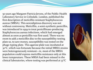 50 years ago Margaret Patricia Jevons, of the Public Health 
Laboratory Service in Colindale, London, published the 
first description of meticillin-resistant Staphylococcus 
aureus (MRSA). This serendipitous discovery was not 
without controversy. Meticillin, a semi-synthetic penicillin, 
was introduced in 1959 to treat penicillinase-producing 
Staphylococcus aureus infections, which had emerged 
almost as soon as penicillin was first used. There was no 
room to add a meticillin disc to the susceptibility-testing 
plate so, to save money, susceptibility was tested on the 
phage-typing plate. This agarose plate was incubated at 
30°C, which was fortunate because the initial MRSA strains 
were heterogeneously resistant—ie, most of the MRSA 
population could express meticillin resistance only at this 
lower temperature. These MRSA had been missed in the 
clinical laboratories, where testing was performed at 37°C 
 