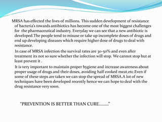 MRSA has effected the lives of millions. This sudden development of resistance 
of bacteria’s towards antibiotics has become one of the most biggest challenges 
for the pharmaceutical industry. Everyday we can see that a new antibiotic is 
developed.The people tend to misuse or take up incomplete doses of drugs and 
end up developing diseases which require higher dose of drugs to deal with 
resistance. 
In case of MRSA infection the survival rates are 30-50% and even after 
treatment its not so sure whether the infection will stop. We cannot stop but at 
least prevent it . 
It is very important to maintain proper hygiene and increase awareness about 
proper usage of drugs and their doses, avoiding half cooked meat,etc.Even if 
some of these steps are taken we can stop the spread of MRSA.A lot of new 
techniques have been developed recently hence we can hope to deal with the 
drug resistance very soon. 
“PREVENTION IS BETTER THAN CURE………” 
 