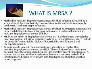 WHAT IS MRSA ? 
 Methicillin-resistant Staphylococcus aureus (MRSA) infection is caused by a 
strain of staph bacteria that's become resistant to the antibiotics commonly 
used to treat ordinary staph infections. 
 Methicillin-resistant Staphylococcus aureus (MRSA) is a bacterium responsible 
for several difficult-to-treat infections in humans. It is also called oxacillin-resistant 
Staphylococcus aureus (ORSA). 
 MRSA is any strain of Staphylococcus aureus that has developed, through the 
process of natural selection, resistance to beta lactam antibiotics, which include 
the penicillin's (methicillin, dicloxacillin, nafcillin, oxacillin, etc.) and 
the cephalosporin's. 
 Strains unable to resist these antibiotics are classified as methicillin-sensitive 
Staphylococcus aureus, or MSSA. The evolution of such resistance 
does not cause the organism to be more intrinsically virulent than strains of S. 
aureus that have no antibiotic resistance, but resistance does make MRSA 
infection more difficult to treat with standard types of antibiotics and thus 
more dangerous. 
 