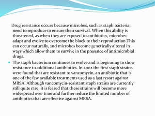 Drug resistance occurs because microbes, such as staph bacteria, 
need to reproduce to ensure their survival. When this ability is 
threatened, as when they are exposed to antibiotics, microbes 
adapt and evolve to overcome the block to their reproduction.This 
can occur naturally, and microbes become genetically altered in 
ways which allow them to survive in the presence of antimicrobial 
drugs. 
 The staph bacterium continues to evolve and is beginning to show 
resistance to additional antibiotics. In 2002 the first staph strains 
were found that are resistant to vancomycin, an antibiotic that is 
one of the few available treatments used as a last resort against 
MRSA. Although vancomycin-resistant staph strains are currently 
still quite rare, it is feared that these strains will become more 
widespread over time and further reduce the limited number of 
antibiotics that are effective against MRSA. 
 