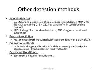 Other detection methods
• Agar dilution test
    – 0.5 McFarland preparation of isolate is spot inoculated on MHA with
      2% NaCl containing 256 – 0.125 ug oxacillin/ml in serial doubling
      dilutions
    – MIC of >4ug/ml is considered resistant , MIC <2ug/ml is considered
      susceptible
• Broth microdilution
    – Muller hinton broth inoculated with inoculum density of 5 X 10 5 cfu/ml
• Breakpoint methods
    – Includes both agar and broth methods but test only the breakpoint
      concentration (2mg/L oxacillin, 4mg/L methicillin)
• E-test oxacillin MIC test
    – Easy to set up as a disc diffusion test



                                   Dr.Riyaz Sheriff                         14
 