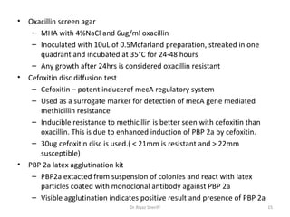 •   Oxacillin screen agar
     – MHA with 4%NaCl and 6ug/ml oxacillin
     – Inoculated with 10uL of 0.5Mcfarland preparation, streaked in one
       quadrant and incubated at 35°C for 24-48 hours
     – Any growth after 24hrs is considered oxacillin resistant
•   Cefoxitin disc diffusion test
     – Cefoxitin – potent inducerof mecA regulatory system
     – Used as a surrogate marker for detection of mecA gene mediated
       methicillin resistance
     – Inducible resistance to methicillin is better seen with cefoxitin than
       oxacillin. This is due to enhanced induction of PBP 2a by cefoxitin.
     – 30ug cefoxitin disc is used.( < 21mm is resistant and > 22mm
       susceptible)
•   PBP 2a latex agglutination kit
     – PBP2a extacted from suspension of colonies and react with latex
       particles coated with monoclonal antibody against PBP 2a
     – Visible agglutination indicates positive result and presence of PBP 2a
                                   Dr.Riyaz Sheriff                             15
 