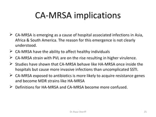 CA-MRSA implications
 CA-MRSA is emerging as a cause of hospital associated infections in Asia,
  Africa & South America. The reason for this emergence is not clearly
  understood.
 CA-MRSA have the ability to affect healthy individuals
 CA-MRSA strain with PVL are on the rise resulting in higher virulence.
 Studies have shown that CA-MRSA behave like HA-MRSA once inside the
  hospitals but cause more invasive infections than uncomplicated SSTI.
 CA-MRSA exposed to antibiotics is more likely to acquire resistance genes
  and become MDR strains like HA-MRSA
 Definitions for HA-MRSA and CA-MRSA become more confused.




                                 Dr.Riyaz Sheriff                         25
 