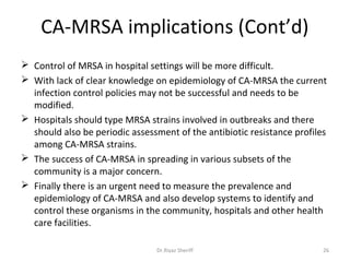 CA-MRSA implications (Cont’d)
 Control of MRSA in hospital settings will be more difficult.
 With lack of clear knowledge on epidemiology of CA-MRSA the current
  infection control policies may not be successful and needs to be
  modified.
 Hospitals should type MRSA strains involved in outbreaks and there
  should also be periodic assessment of the antibiotic resistance profiles
  among CA-MRSA strains.
 The success of CA-MRSA in spreading in various subsets of the
  community is a major concern.
 Finally there is an urgent need to measure the prevalence and
  epidemiology of CA-MRSA and also develop systems to identify and
  control these organisms in the community, hospitals and other health
  care facilities.

                                Dr.Riyaz Sheriff                         26
 
