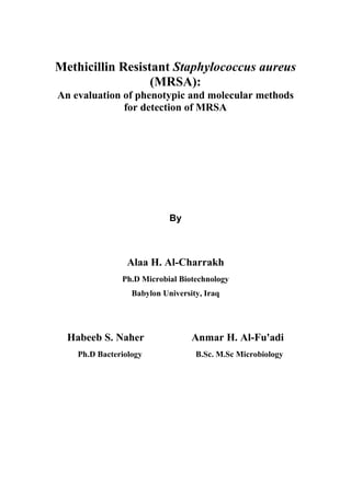 Methicillin Resistant Staphylococcus aureus
(MRSA):
An evaluation of phenotypic and molecular methods
for detection of MRSA
By
Alaa H. Al-Charrakh
Ph.D Microbial Biotechnology
Babylon University, Iraq
Habeeb S. Naher Anmar H. Al-Fu'adi
Ph.D Bacteriology B.Sc. M.Sc Microbiology
 