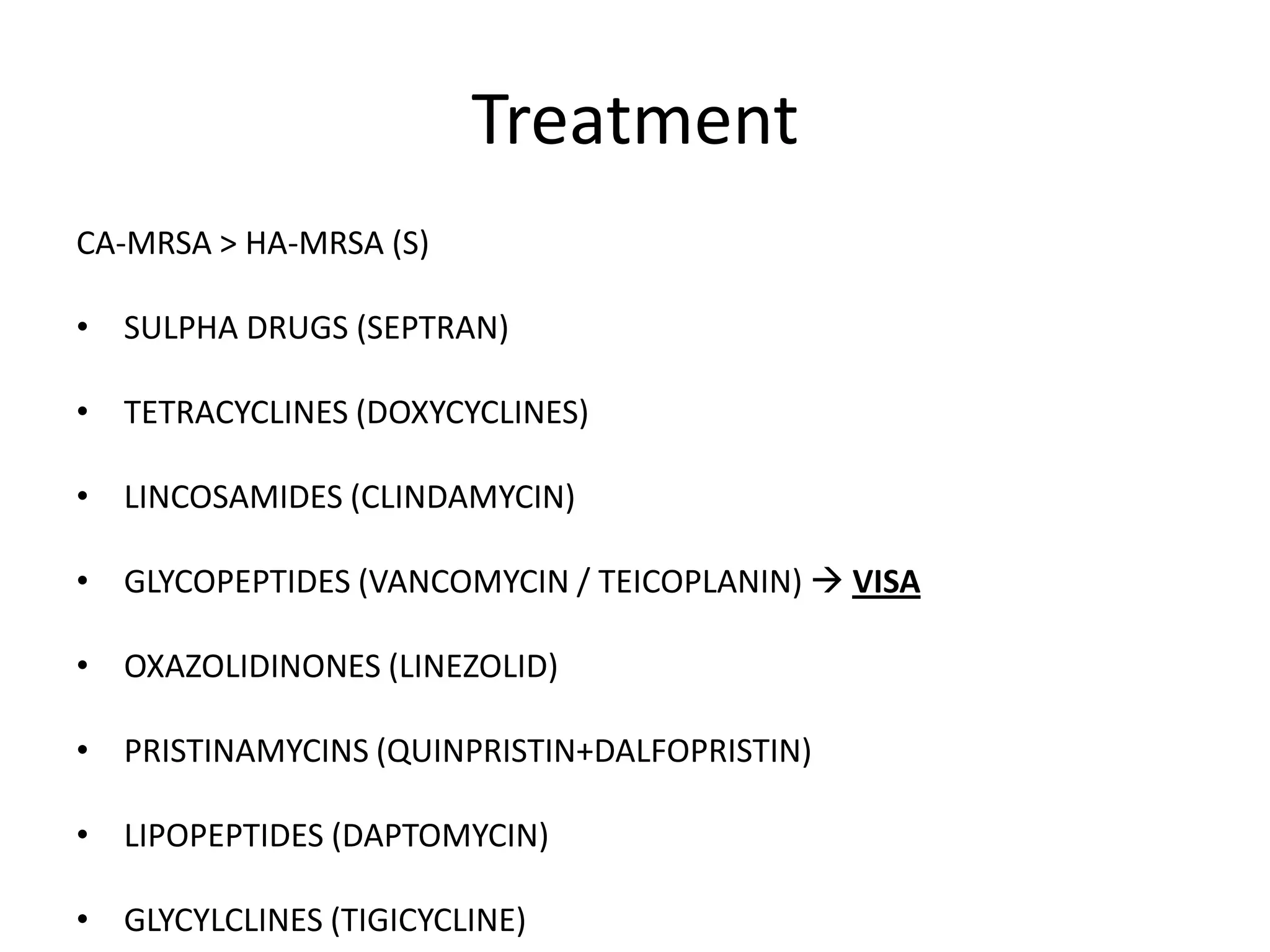 Treatment
CA-MRSA > HA-MRSA (S)
• SULPHA DRUGS (SEPTRAN)
• TETRACYCLINES (DOXYCYCLINES)
• LINCOSAMIDES (CLINDAMYCIN)
• GLYCOPEPTIDES (VANCOMYCIN / TEICOPLANIN)  VISA
• OXAZOLIDINONES (LINEZOLID)
• PRISTINAMYCINS (QUINPRISTIN+DALFOPRISTIN)
• LIPOPEPTIDES (DAPTOMYCIN)
• GLYCYLCLINES (TIGICYCLINE)
 